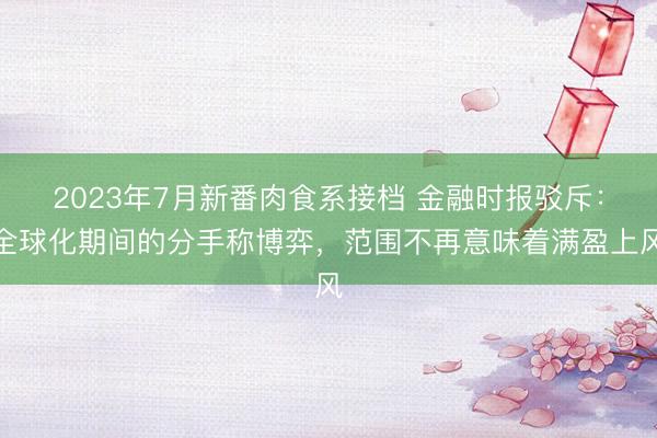 2023年7月新番肉食系接档 金融时报驳斥：全球化期间的分手称博弈，范围不再意味着满盈上风