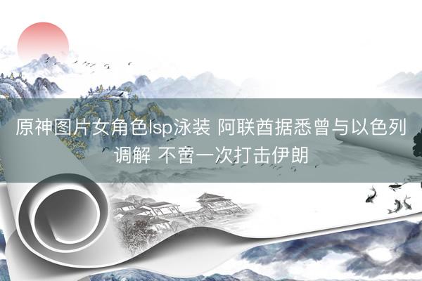 原神图片女角色lsp泳装 阿联酋据悉曾与以色列调解 不啻一次打击伊朗