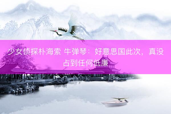 少女侦探朴海索 牛弹琴：好意思国此次，真没占到任何低廉