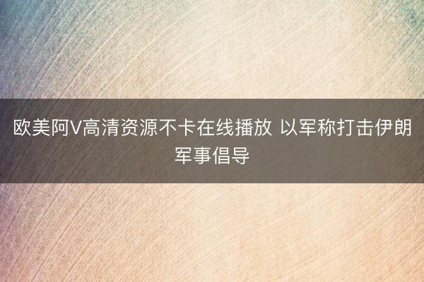 欧美阿V高清资源不卡在线播放 以军称打击伊朗军事倡导