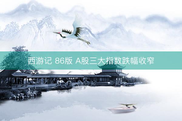 西游记 86版 A股三大指数跌幅收窄