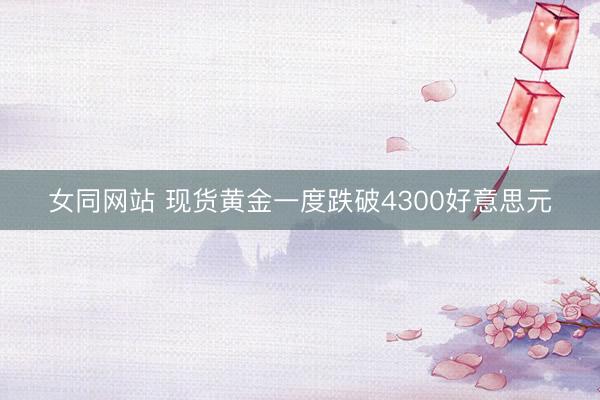 女同网站 现货黄金一度跌破4300好意思元