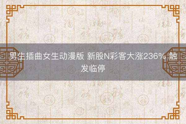 男生插曲女生动漫版 新股N彩客大涨236% 触发临停
