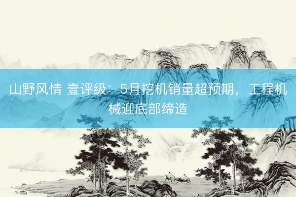 山野风情 壹评级：5月挖机销量超预期，工程机械迎底部缔造
