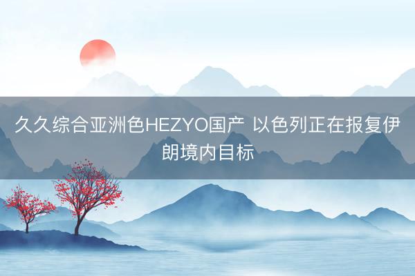 久久综合亚洲色HEZYO国产 以色列正在报复伊朗境内目标