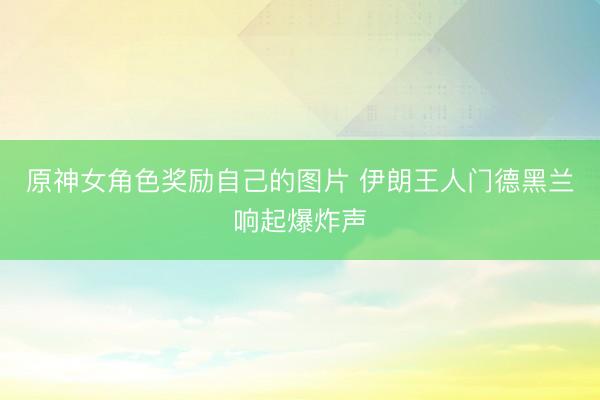 原神女角色奖励自己的图片 伊朗王人门德黑兰响起爆炸声