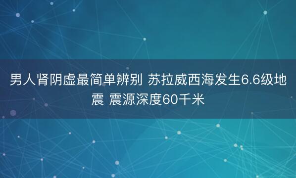 男人肾阴虚最简单辨别 苏拉威西海发生6.6级地震 震源深度60千米