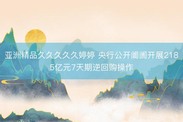 亚洲精品久久久久久婷婷 央行公开阛阓开展2185亿元7天期逆回购操作