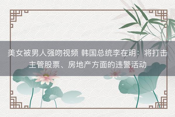 美女被男人强吻视频 韩国总统李在明：将打击主管股票、房地产方面的违警活动