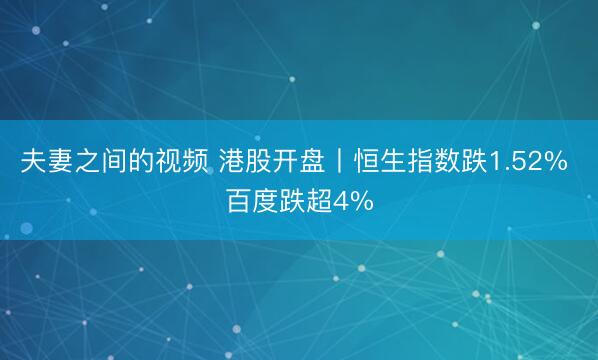 夫妻之间的视频 港股开盘丨恒生指数跌1.52% 百度跌超4%