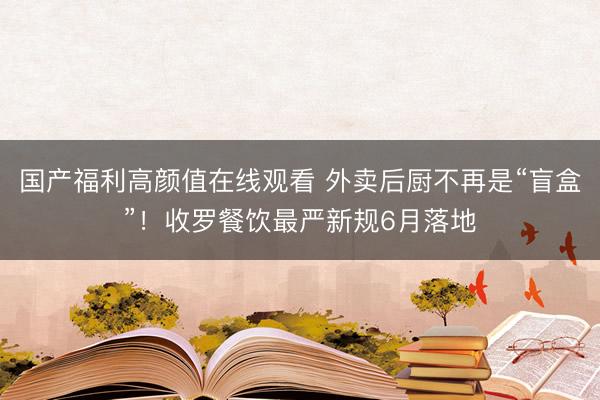国产福利高颜值在线观看 外卖后厨不再是“盲盒”！收罗餐饮最严新规6月落地