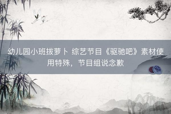 幼儿园小班拔萝卜 综艺节目《驱驰吧》素材使用特殊，节目组说念歉