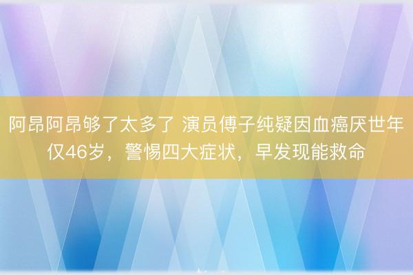 阿昂阿昂够了太多了 演员傅子纯疑因血癌厌世年仅46岁,警惕四大症状,早发现能救命