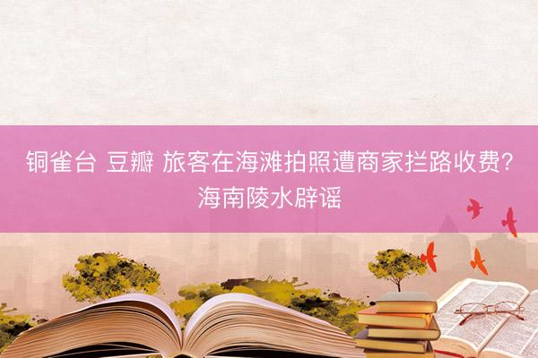 铜雀台 豆瓣 旅客在海滩拍照遭商家拦路收费？海南陵水辟谣