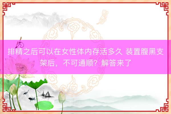 排精之后可以在女性体内存活多久 装置腹黑支架后，不可通顺？解答来了