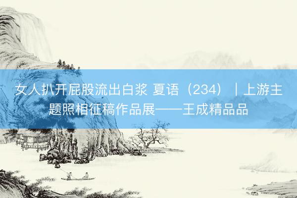 女人扒开屁股流出白浆 夏语（234）｜上游主题照相征稿作品展——王成精品品