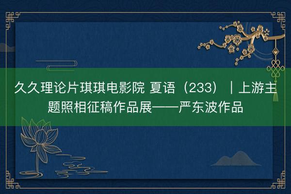 久久理论片琪琪电影院 夏语（233）｜上游主题照相征稿作品展——严东波作品