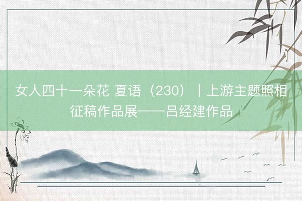 女人四十一朵花 夏语（230）｜上游主题照相征稿作品展——吕经建作品