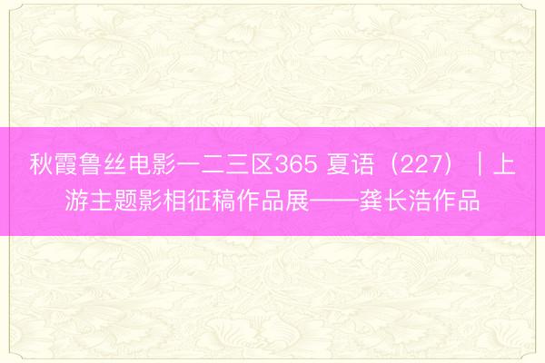 秋霞鲁丝电影一二三区365 夏语（227）｜上游主题影相征稿作品展——龚长浩作品