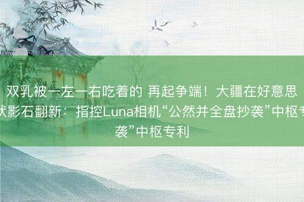 双乳被一左一右吃着的 再起争端！大疆在好意思告状影石翻新：指控Luna相机“公然并全盘抄袭”中枢专利