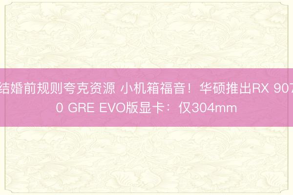 结婚前规则夸克资源 小机箱福音！华硕推出RX 9070 GRE EVO版显卡：仅304mm