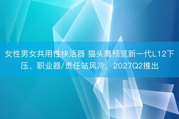 女性男女共用性快活器 猫头鹰预览新一代L12下压、职业器/责任站风冷，2027Q2推出
