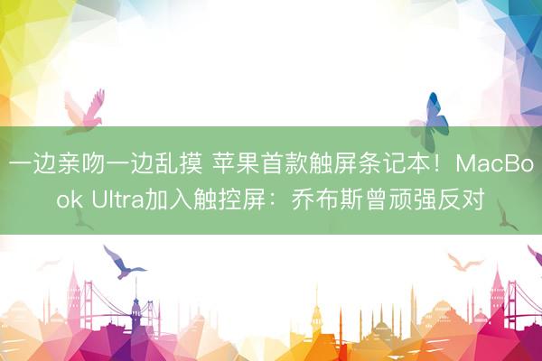 一边亲吻一边乱摸 苹果首款触屏条记本！MacBook Ultra加入触控屏：乔布斯曾顽强反对