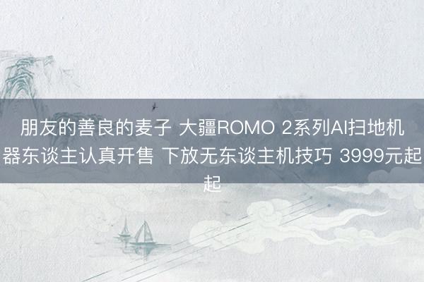朋友的善良的麦子 大疆ROMO 2系列AI扫地机器东谈主认真开售 下放无东谈主机技巧 3999元起