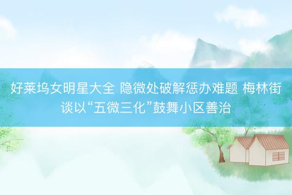 好莱坞女明星大全 隐微处破解惩办难题 梅林街谈以“五微三化”鼓舞小区善治