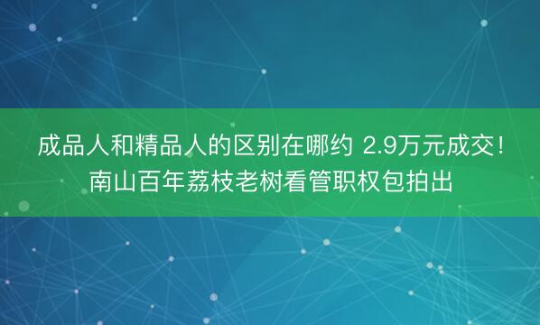 成品人和精品人的区别在哪约 2.9万元成交！南山百年荔枝老树看管职权包拍出