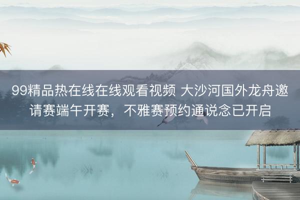 99精品热在线在线观看视频 大沙河国外龙舟邀请赛端午开赛，不雅赛预约通说念已开启