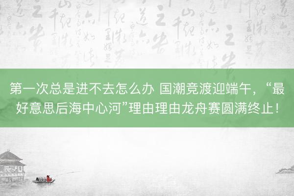第一次总是进不去怎么办 国潮竞渡迎端午，“最好意思后海中心河”理由理由龙舟赛圆满终止！