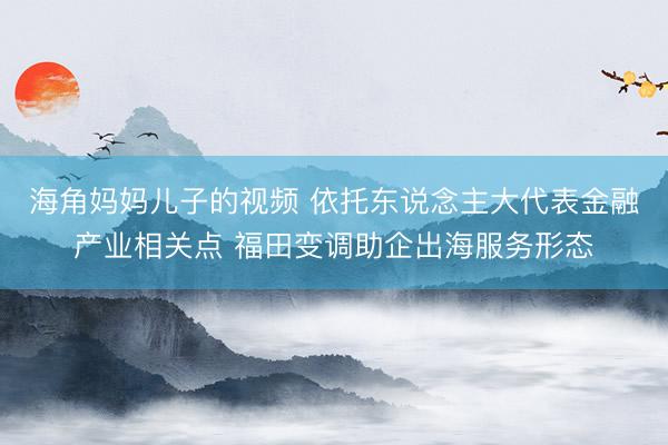 海角妈妈儿子的视频 依托东说念主大代表金融产业相关点 福田变调助企出海服务形态