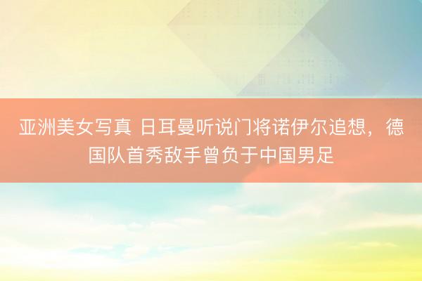亚洲美女写真 日耳曼听说门将诺伊尔追想，德国队首秀敌手曾负于中国男足
