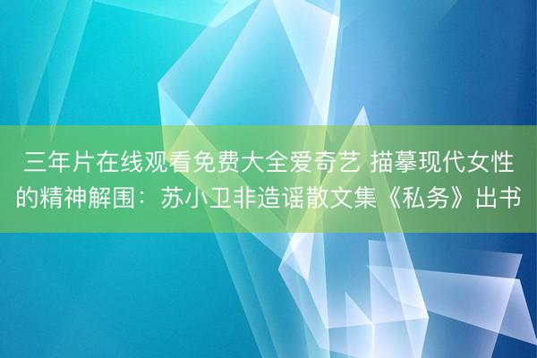 三年片在线观看免费大全爱奇艺 描摹现代女性的精神解围：苏小卫非造谣散文集《私务》出书