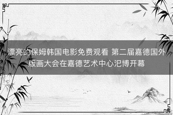 漂亮的保姆韩国电影免费观看 第二届嘉德国外版画大会在嘉德艺术中心汜博开幕
