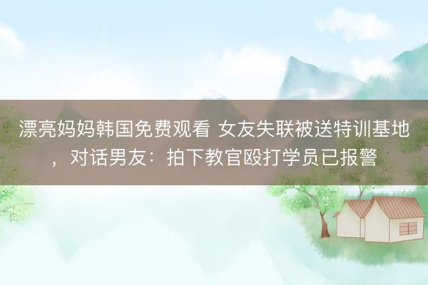 漂亮妈妈韩国免费观看 女友失联被送特训基地，对话男友：拍下教官殴打学员已报警