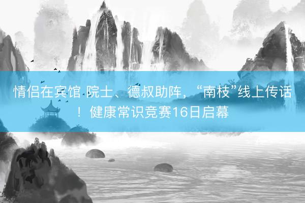 情侣在宾馆 院士、德叔助阵，“南枝”线上传话！健康常识竞赛16日启幕
