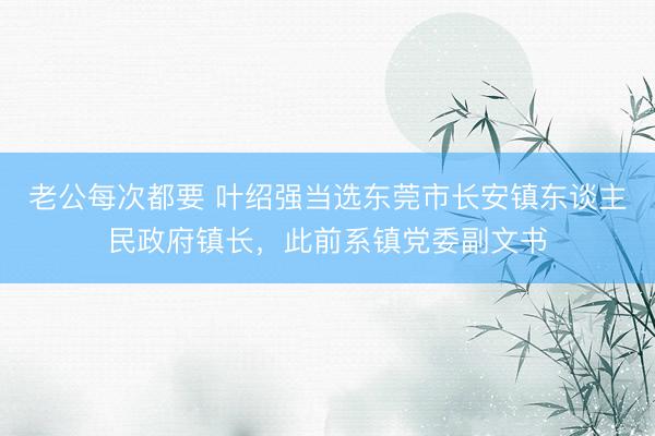 老公每次都要 叶绍强当选东莞市长安镇东谈主民政府镇长，此前系镇党委副文书