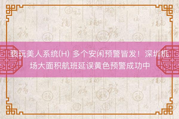 亵玩美人系统(H) 多个安闲预警皆发！深圳机场大面积航班延误黄色预警成功中