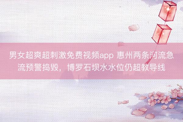 男女超爽超刺激免费视频app 惠州两条河流急流预警捣毁，博罗石坝水水位仍超教导线