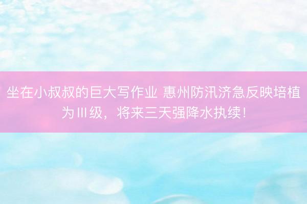 坐在小叔叔的巨大写作业 惠州防汛济急反映培植为Ⅲ级，将来三天强降水执续！