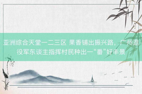 亚洲综合天堂一二三区 果香铺出振兴路，广州退役军东谈主指挥村民种出一“番”好丰景