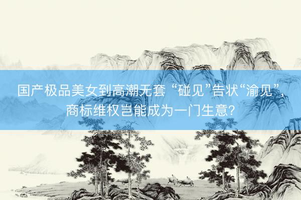 国产极品美女到高潮无套 “碰见”告状“渝见”，商标维权岂能成为一门生意？