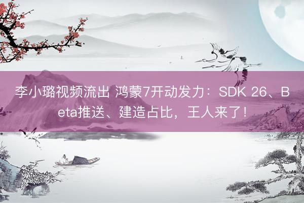 李小璐视频流出 鸿蒙7开动发力：SDK 26、Beta推送、建造占比，王人来了！