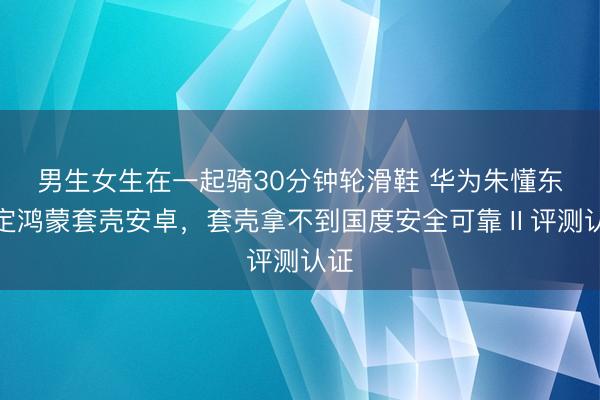 男生女生在一起骑30分钟轮滑鞋 华为朱懂东否定鸿蒙套壳安卓，套壳拿不到国度安全可靠Ⅱ评测认证