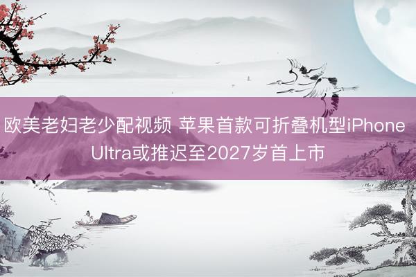 欧美老妇老少配视频 苹果首款可折叠机型iPhone Ultra或推迟至2027岁首上市