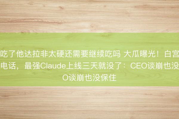 吃了他达拉非太硬还需要继续吃吗 大瓜曝光！白宫一个电话，最强Claude上线三天就没了：CEO谈崩也没保住