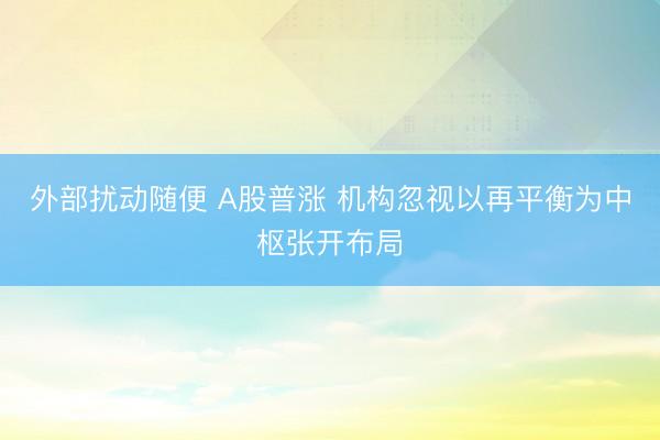 外部扰动随便 A股普涨 机构忽视以再平衡为中枢张开布局
