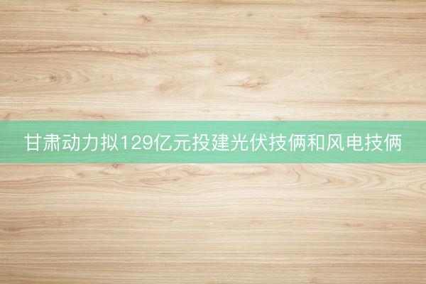 甘肃动力拟129亿元投建光伏技俩和风电技俩
